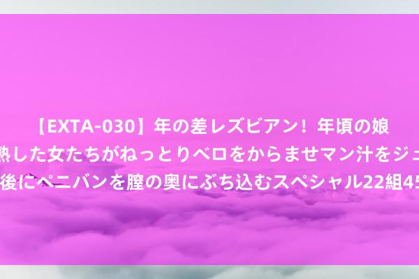 【EXTA-030】年の差レズビアン！年頃の娘たちとお母さんくらいの熟した女たちがねっとりベロをからませマン汁をジュルジュル舐め合った後にペニバンを膣の奥にぶち込むスペシャル22組45名4時間 7月22日基金净值：泓德征询优选羼杂最新净值1.004，跌0.1%