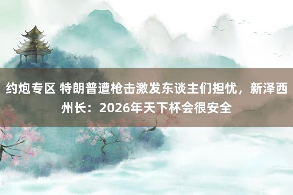 约炮专区 特朗普遭枪击激发东谈主们担忧，新泽西州长：2026年天下杯会很安全