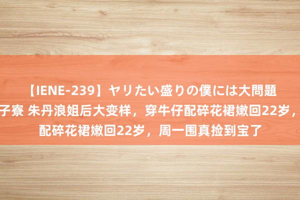 【IENE-239】ヤリたい盛りの僕には大問題！裸族ばかりの女子寮 朱丹浪姐后大变样，穿牛仔配碎花裙嫩回22岁，周一围真捡到宝了