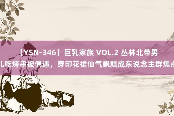 【YSN-346】巨乳家族 VOL.2 丛林北带男儿吃烤串被偶遇，穿印花裙仙气飘飘成东说念主群焦点