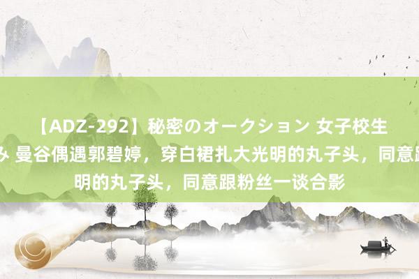 【ADZ-292】秘密のオークション 女子校生売ります なつみ 曼谷偶遇郭碧婷，穿白裙扎大光明的丸子头，同意跟粉丝一谈合影