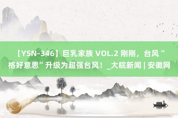 【YSN-346】巨乳家族 VOL.2 刚刚，台风“格好意思”升级为超强台风！_大皖新闻 | 安徽网