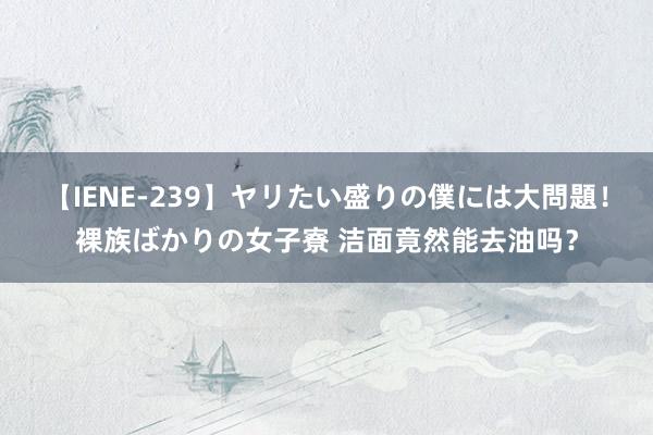 【IENE-239】ヤリたい盛りの僕には大問題！裸族ばかりの女子寮 洁面竟然能去油吗？