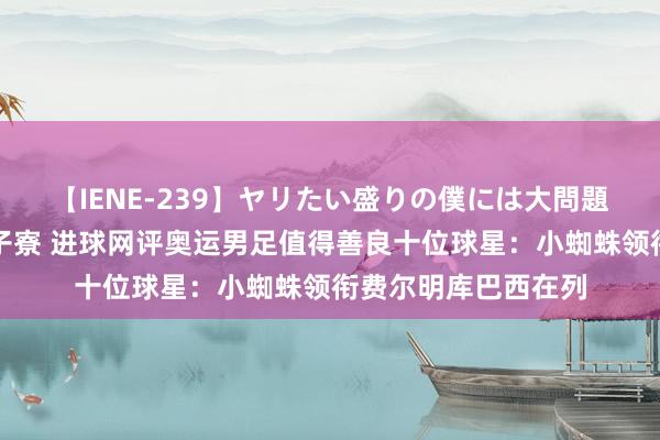 【IENE-239】ヤリたい盛りの僕には大問題！裸族ばかりの女子寮 进球网评奥运男足值得善良十位球星：小蜘蛛领衔费尔明库巴西在列