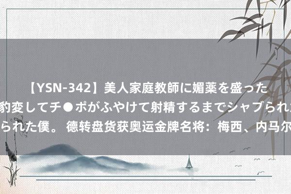 【YSN-342】美人家庭教師に媚薬を盛ったら、ドすけべぇ先生に豹変してチ●ポがふやけて射精するまでシャブられた僕。 德转盘货获奥运金牌名将：梅西、内马尔、埃托奥、瓜帅在列