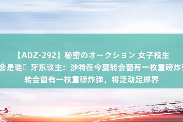 【ADZ-292】秘密のオークション 女子校生売ります なつみ 会是谁❓牙东谈主：沙特在今夏转会窗有一枚重磅炸弹，将泛动足球界