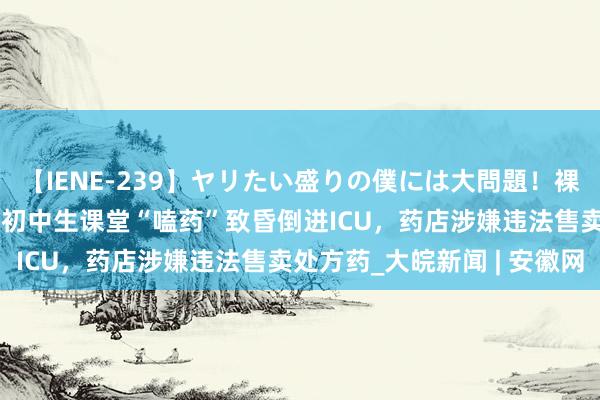 【IENE-239】ヤリたい盛りの僕には大問題！裸族ばかりの女子寮 14岁初中生课堂“嗑药”致昏倒进ICU，药店涉嫌违法售卖处方药_大皖新闻 | 安徽网