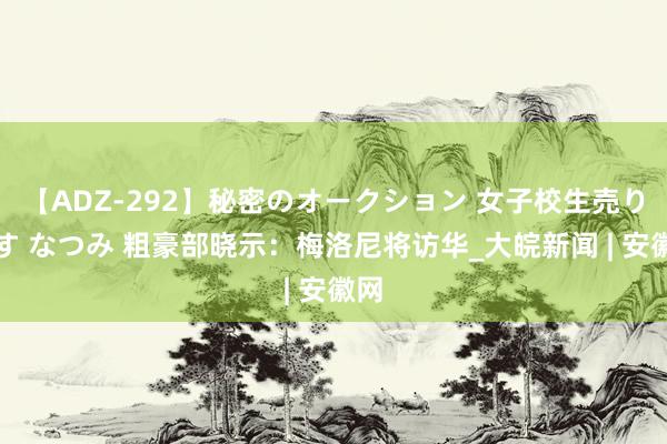 【ADZ-292】秘密のオークション 女子校生売ります なつみ 粗豪部晓示：梅洛尼将访华_大皖新闻 | 安徽网