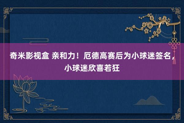 奇米影视盒 亲和力！厄德高赛后为小球迷签名，小球迷欣喜若狂