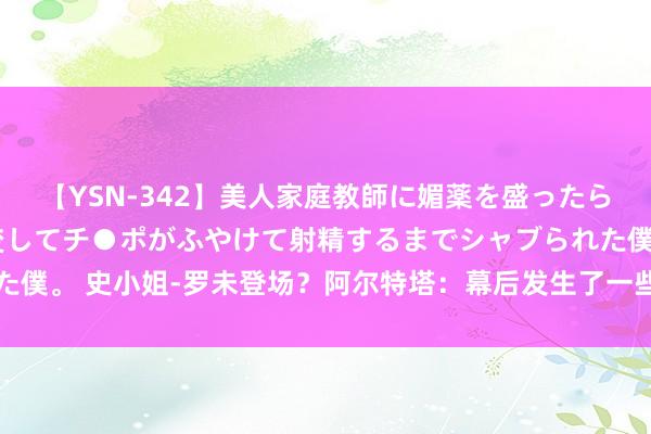 【YSN-342】美人家庭教師に媚薬を盛ったら、ドすけべぇ先生に豹変してチ●ポがふやけて射精するまでシャブられた僕。 史小姐-罗未登场？阿尔特塔：幕后发生了一些事，最佳不让他上场