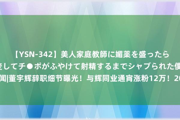 【YSN-342】美人家庭教師に媚薬を盛ったら、ドすけべぇ先生に豹変してチ●ポがふやけて射精するまでシャブられた僕。 热闻|董宇辉辞职细节曝光！与辉同业通宵涨粉12万！20万东谈主涌进直播间留言恭喜