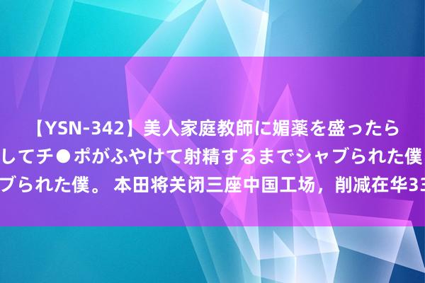 【YSN-342】美人家庭教師に媚薬を盛ったら、ドすけべぇ先生に豹変してチ●ポがふやけて射精するまでシャブられた僕。 本田将关闭三座中国工场，削减在华33%燃油车产能