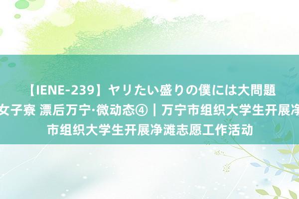 【IENE-239】ヤリたい盛りの僕には大問題！裸族ばかりの女子寮 漂后万宁·微动态④｜万宁市组织大学生开展净滩志愿工作活动