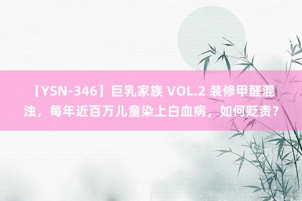 【YSN-346】巨乳家族 VOL.2 装修甲醛混浊，每年近百万儿童染上白血病，如何贬责？