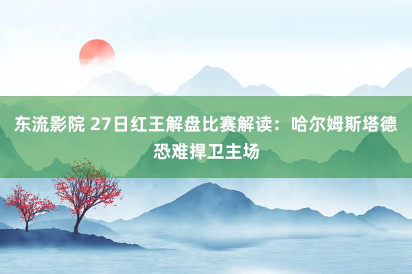 东流影院 27日红王解盘比赛解读：哈尔姆斯塔德恐难捍卫主场