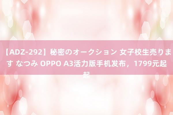 【ADZ-292】秘密のオークション 女子校生売ります なつみ OPPO A3活力版手机发布，1799元起