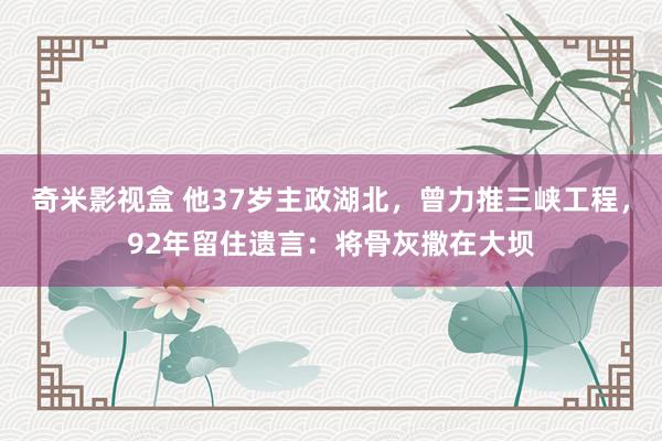 奇米影视盒 他37岁主政湖北，曾力推三峡工程，92年留住遗言：将骨灰撒在大坝