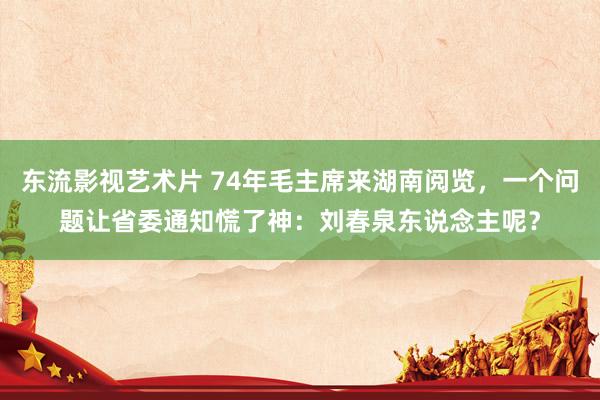 东流影视艺术片 74年毛主席来湖南阅览，一个问题让省委通知慌了神：刘春泉东说念主呢？