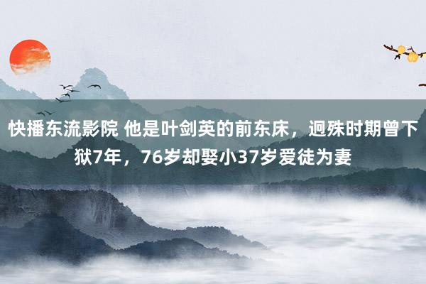 快播东流影院 他是叶剑英的前东床，迥殊时期曾下狱7年，76岁却娶小37岁爱徒为妻