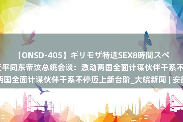 【ONSD-405】ギリモザ特選SEX8時間スペシャル 4 独家视频丨习近平同东帝汶总统会谈：激动两国全面计谋伙伴干系不停迈上新台阶_大皖新闻 | 安徽网