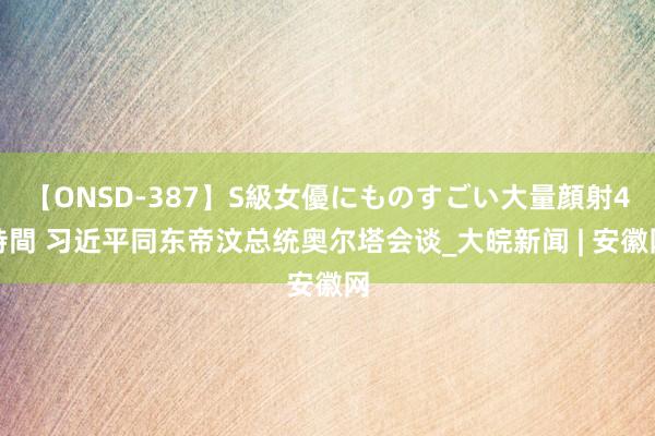 【ONSD-387】S級女優にものすごい大量顔射4時間 习近平同东帝汶总统奥尔塔会谈_大皖新闻 | 安徽网