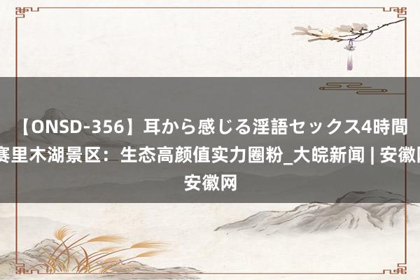 【ONSD-356】耳から感じる淫語セックス4時間 赛里木湖景区：生态高颜值实力圈粉_大皖新闻 | 安徽网