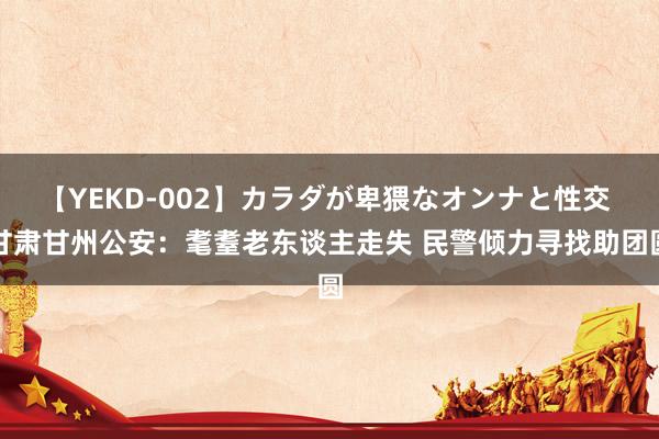 【YEKD-002】カラダが卑猥なオンナと性交 甘肃甘州公安：耄耋老东谈主走失 民警倾力寻找助团圆