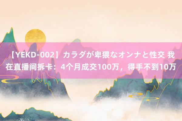 【YEKD-002】カラダが卑猥なオンナと性交 我在直播间拆卡：4个月成交100万，得手不到10万