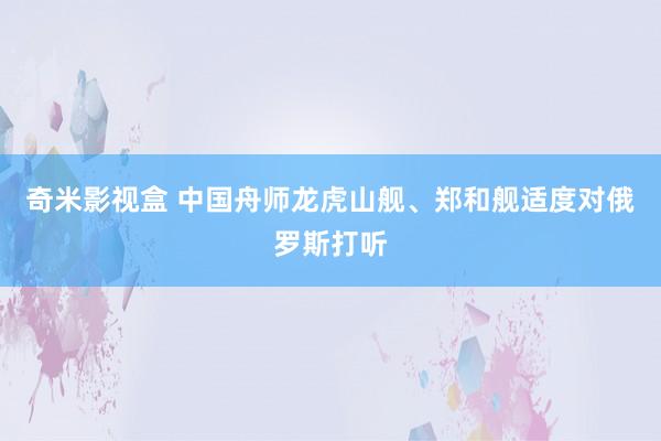 奇米影视盒 中国舟师龙虎山舰、郑和舰适度对俄罗斯打听