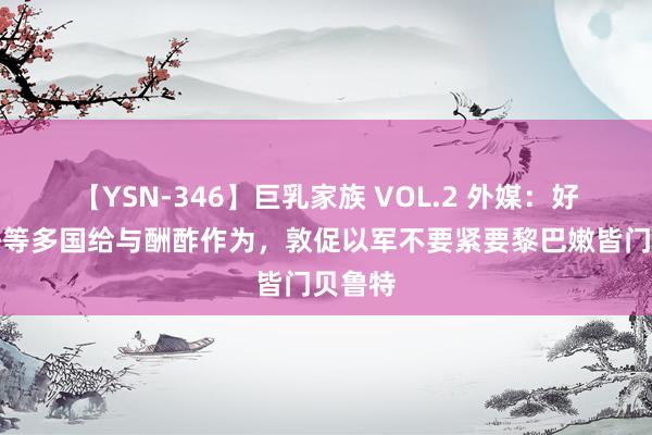 【YSN-346】巨乳家族 VOL.2 外媒：好意思法等多国给与酬酢作为，敦促以军不要紧要黎巴嫩皆门贝鲁特