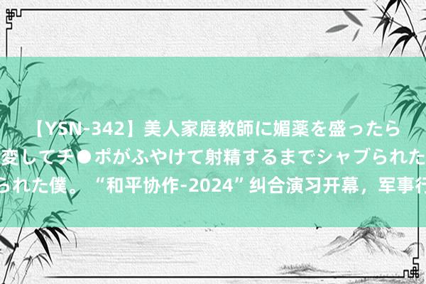 【YSN-342】美人家庭教師に媚薬を盛ったら、ドすけべぇ先生に豹変してチ●ポがふやけて射精するまでシャブられた僕。 “和平协作-2024”纠合演习开幕，军事行家解读三大亮点