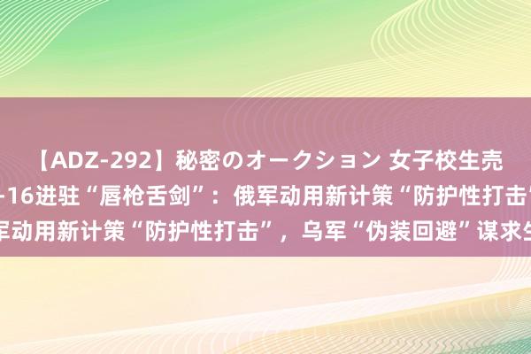 【ADZ-292】秘密のオークション 女子校生売ります なつみ 俄乌为F-16进驻“唇枪舌剑”：俄军动用新计策“防护性打击”，乌军“伪装回避”谋求生活