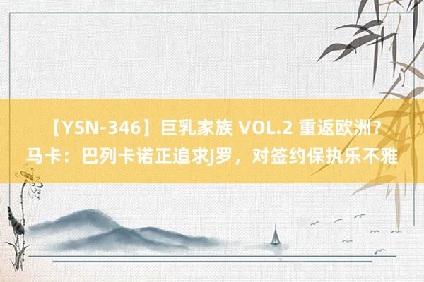 【YSN-346】巨乳家族 VOL.2 重返欧洲？马卡：巴列卡诺正追求J罗，对签约保执乐不雅