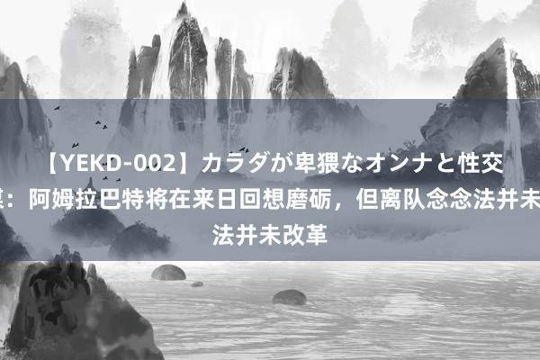 【YEKD-002】カラダが卑猥なオンナと性交 意媒：阿姆拉巴特将在来日回想磨砺，但离队念念法并未改革