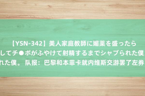 【YSN-342】美人家庭教師に媚薬を盛ったら、ドすけべぇ先生に豹変してチ●ポがふやけて射精するまでシャブられた僕。 队报：巴黎和本菲卡就内维斯交游罢了左券，转会费7000万欧