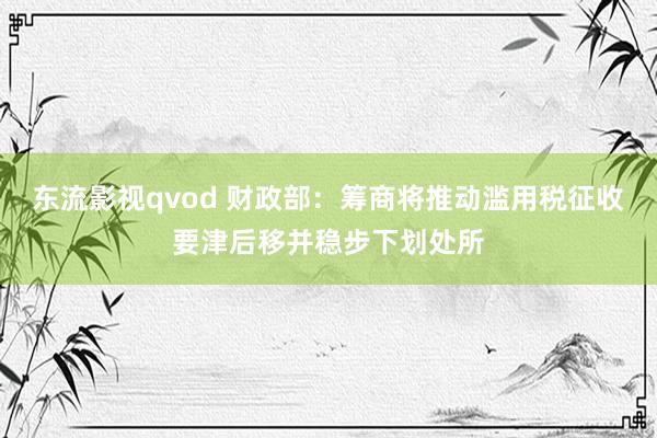 东流影视qvod 财政部：筹商将推动滥用税征收要津后移并稳步下划处所