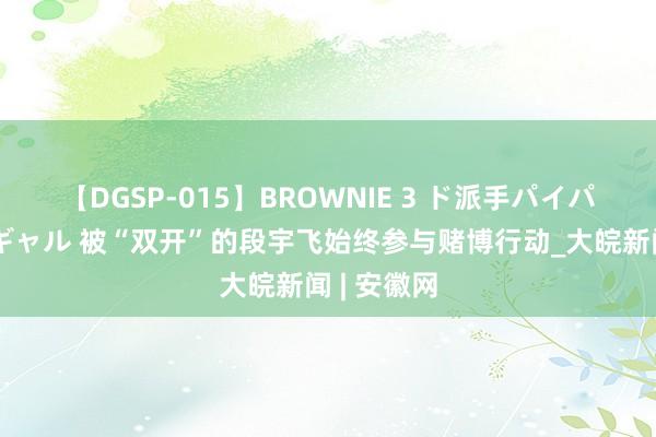 【DGSP-015】BROWNIE 3 ド派手パイパン強め黒ギャル 被“双开”的段宇飞始终参与赌博行动_大皖新闻 | 安徽网