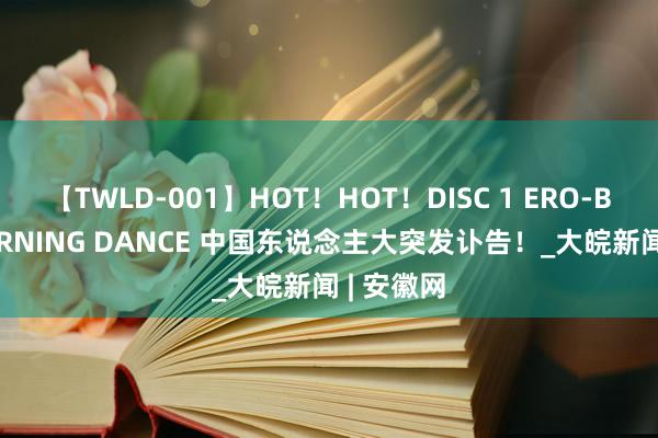 【TWLD-001】HOT！HOT！DISC 1 ERO-BODY BURNING DANCE 中国东说念主大突发讣告！_大皖新闻 | 安徽网