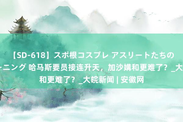 【SD-618】スポ根コスプレ アスリートたちの濡れ濡れトレーニング 哈马斯要员接连升天，加沙媾和更难了？_大皖新闻 | 安徽网