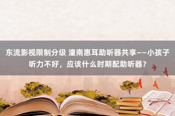 东流影视限制分级 潼南惠耳助听器共享——小孩子听力不好，应该什么时期配助听器？