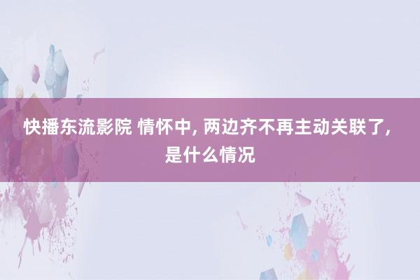 快播东流影院 情怀中, 两边齐不再主动关联了, 是什么情况