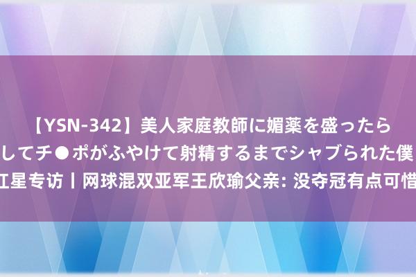 【YSN-342】美人家庭教師に媚薬を盛ったら、ドすけべぇ先生に豹変してチ●ポがふやけて射精するまでシャブられた僕。 红星专访丨网球混双亚军王欣瑜父亲: 没夺冠有点可惜, 祝福儿子时嗅觉她有些失望