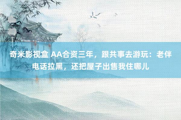 奇米影视盒 AA合资三年，跟共事去游玩：老伴电话拉黑，还把屋子出售我住哪儿