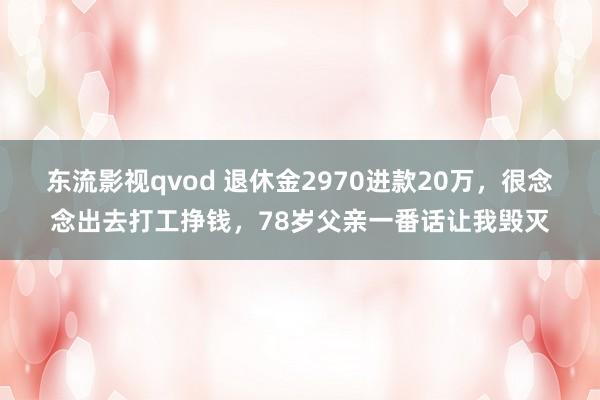 东流影视qvod 退休金2970进款20万，很念念出去打工挣钱，78岁父亲一番话让我毁灭