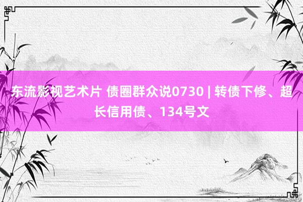 东流影视艺术片 债圈群众说0730 | 转债下修、超长信用债、134号文