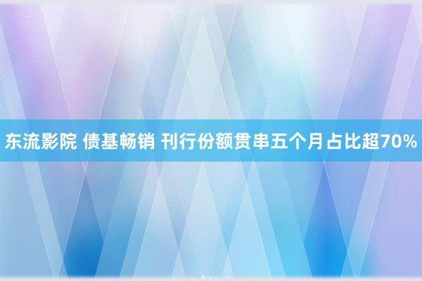 东流影院 债基畅销 刊行份额贯串五个月占比超70%