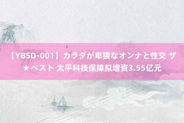 【YBSD-001】カラダが卑猥なオンナと性交 ザ★ベスト 太平科技保障拟增资3.55亿元