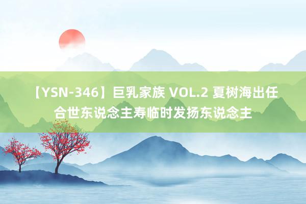 【YSN-346】巨乳家族 VOL.2 夏树海出任合世东说念主寿临时发扬东说念主