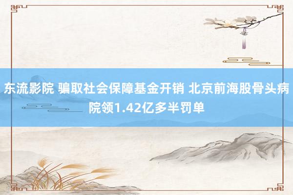 东流影院 骗取社会保障基金开销 北京前海股骨头病院领1.42亿多半罚单