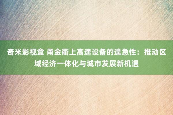 奇米影视盒 甬金衢上高速设备的遑急性：推动区域经济一体化与城市发展新机遇